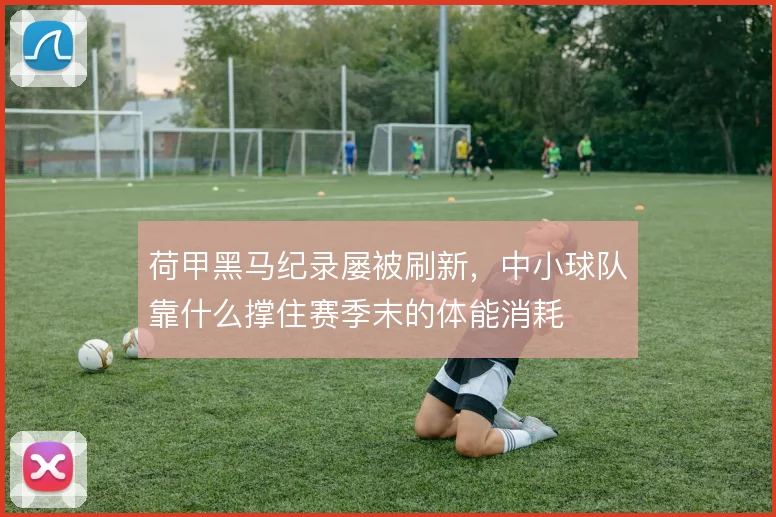 荷甲黑马纪录屡被刷新，中小球队靠什么撑住赛季末的体能消耗
