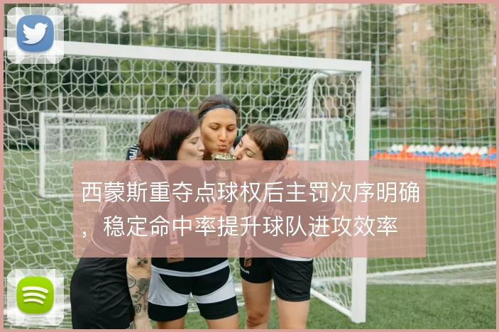西蒙斯重夺点球权后主罚次序明确,稳定命中率提升球队进攻效率
