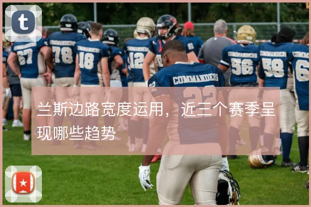 兰斯边路宽度运用，近三个赛季呈现哪些趋势