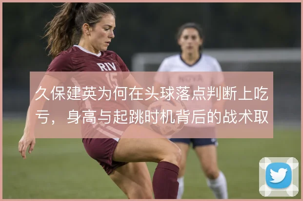 久保建英为何在头球落点判断上吃亏，身高与起跳时机背后的战术取舍