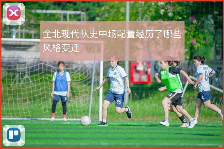 全北现代队史中场配置经历了哪些风格变迁