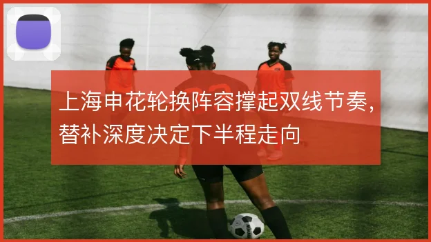 上海申花轮换阵容撑起双线节奏,替补深度决定下半程走向