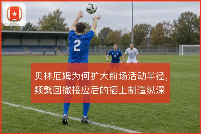贝林厄姆为何扩大前场活动半径,频繁回撤接应后的插上制造纵深