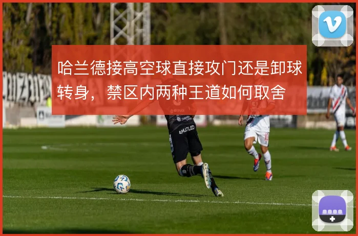 哈兰德接高空球直接攻门还是卸球转身，禁区内两种王道如何取舍