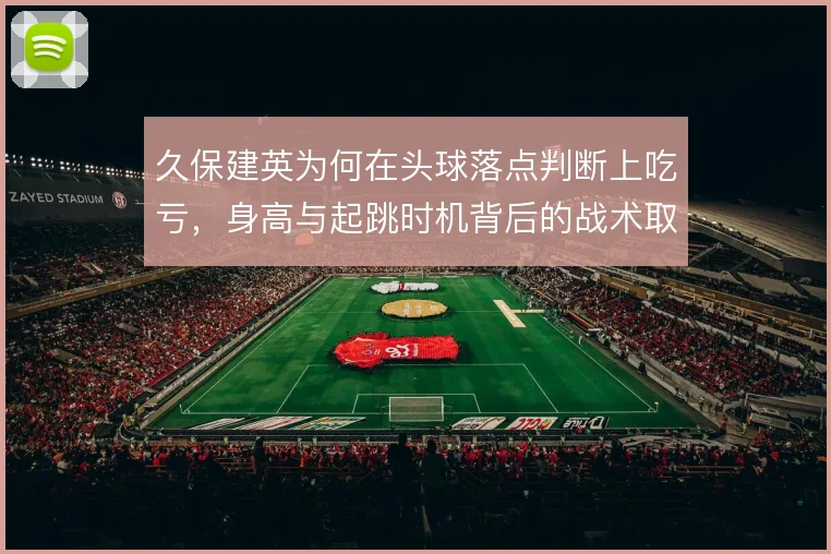久保建英为何在头球落点判断上吃亏，身高与起跳时机背后的战术取舍