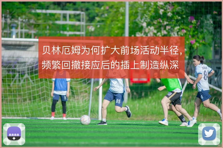 贝林厄姆为何扩大前场活动半径,频繁回撤接应后的插上制造纵深