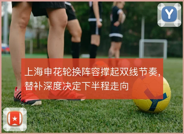 上海申花轮换阵容撑起双线节奏,替补深度决定下半程走向