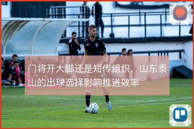 门将开大脚还是短传组织，山东泰山的出球选择影响推进效率