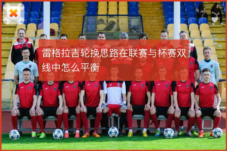 雷格拉吉轮换思路在联赛与杯赛双线中怎么平衡