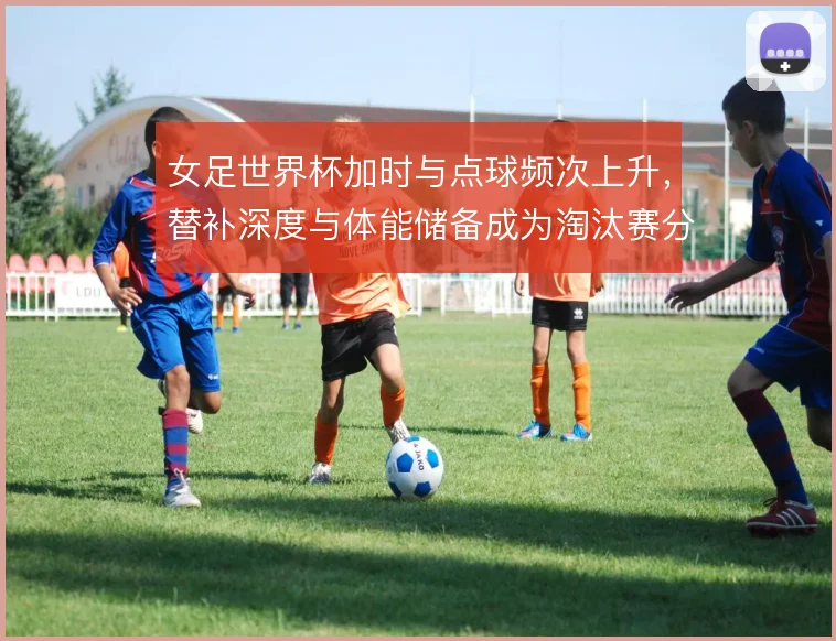 女足世界杯加时与点球频次上升，替补深度与体能储备成为淘汰赛分水岭