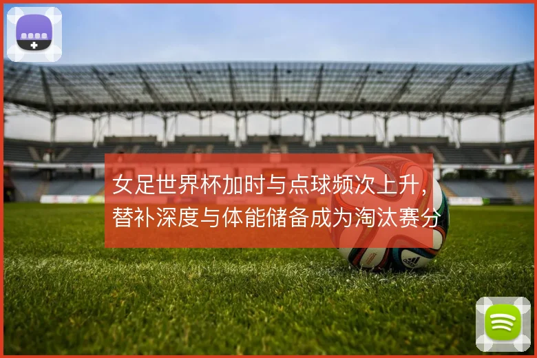 女足世界杯加时与点球频次上升，替补深度与体能储备成为淘汰赛分水岭
