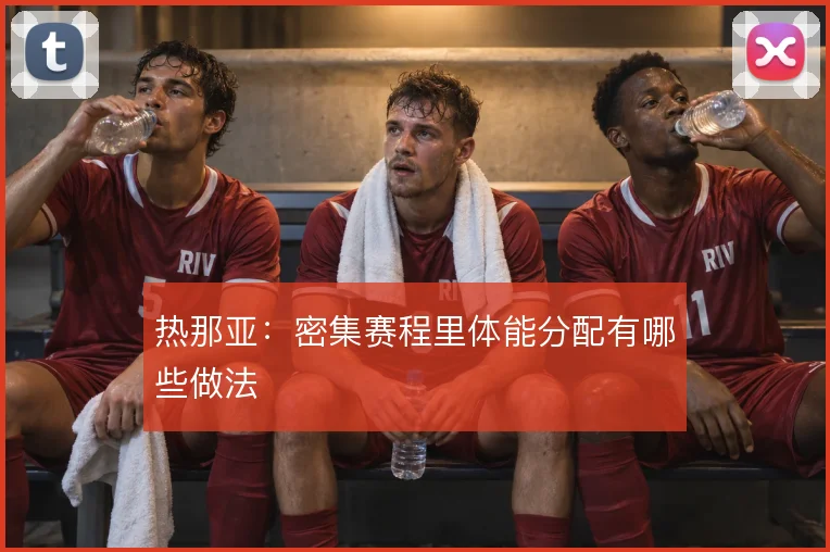 热那亚：密集赛程里体能分配有哪些做法